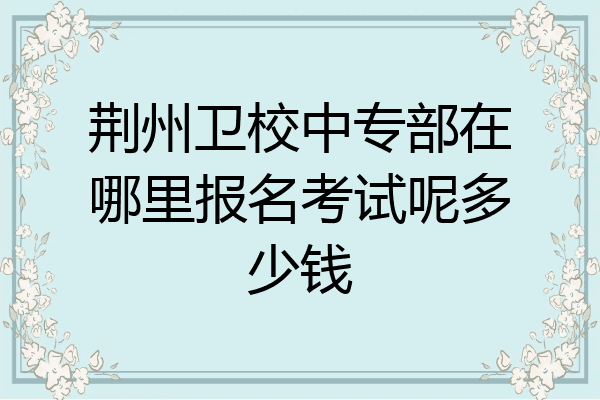 荆州卫校中专部在哪里报名考试呢多少钱