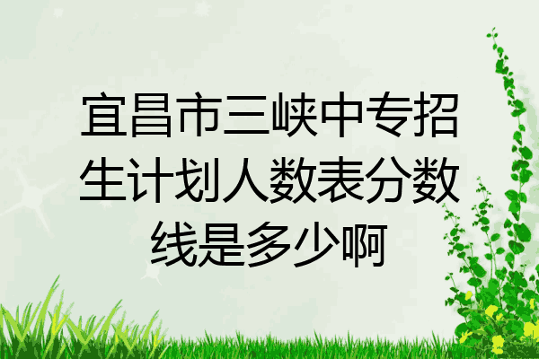 宜昌市三峡中专招生计划人数表分数线是多少啊