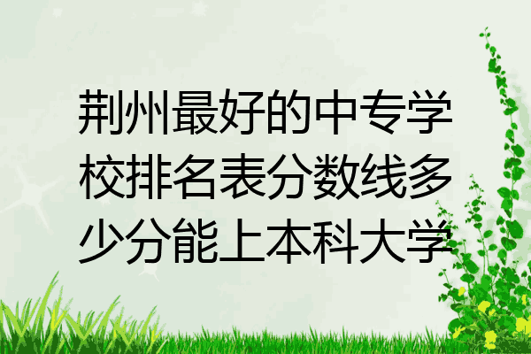 荆州最好的中专学校排名表分数线多少分能上本科大学