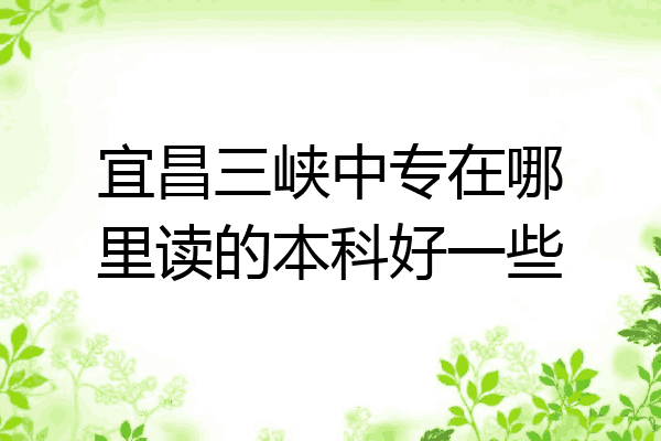 宜昌三峡中专在哪里读的本科好一些