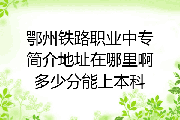鄂州铁路职业中专简介地址在哪里啊多少分能上本科