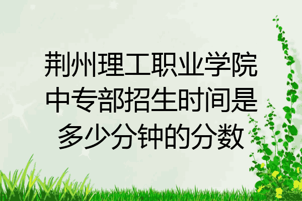 荆州理工职业学院中专部招生时间是多少分钟的分数