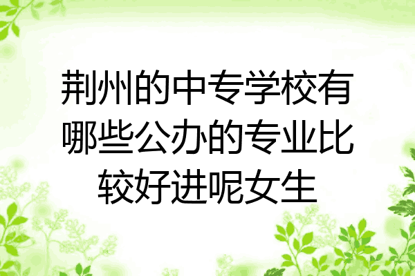 荆州的中专学校有哪些公办的专业比较好进呢女生