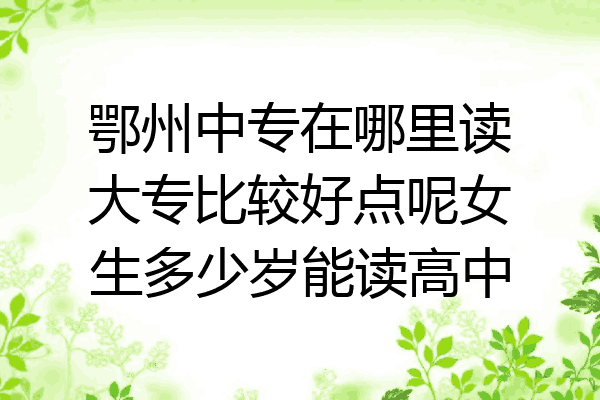 鄂州中专在哪里读大专比较好点呢女生多少岁能读高中