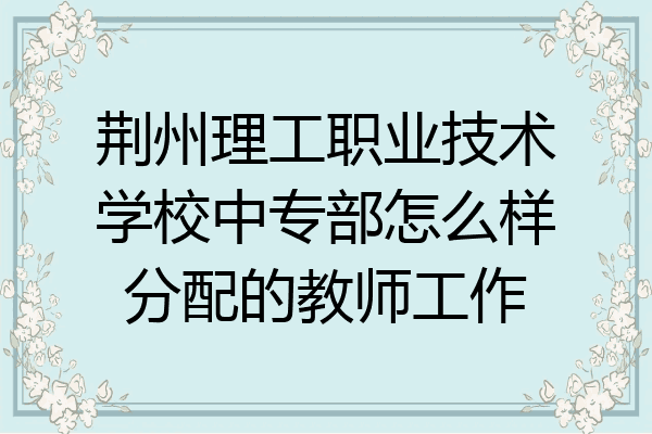 荆州理工职业技术学校中专部怎么样分配的教师工作