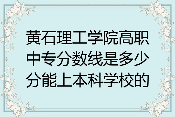 黄石理工学院高职中专分数线是多少分能上本科学校的