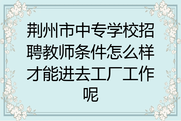 荆州市中专学校招聘教师条件怎么样才能进去工厂工作呢