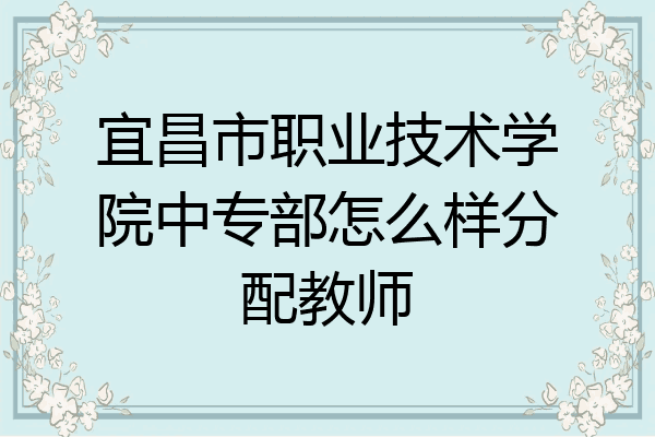 宜昌市职业技术学院中专部怎么样分配教师