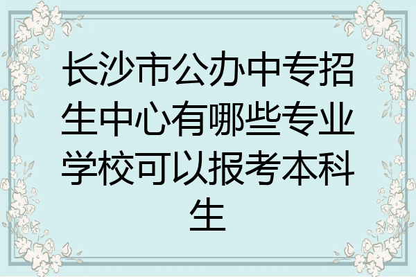 长沙市公办中专招生中心有哪些专业学校可以报考本科生
