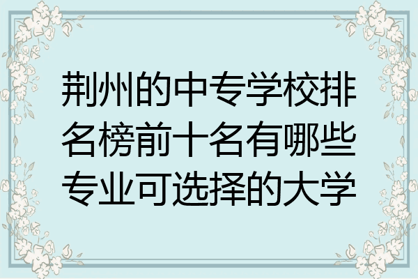 荆州的中专学校排名榜前十名有哪些专业可选择的大学