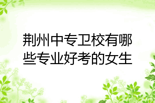 荆州中专卫校有哪些专业好考的女生
