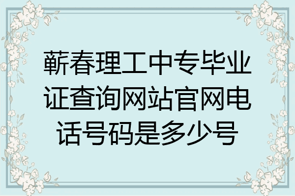 蕲春理工中专毕业证查询网站官网电话号码是多少号