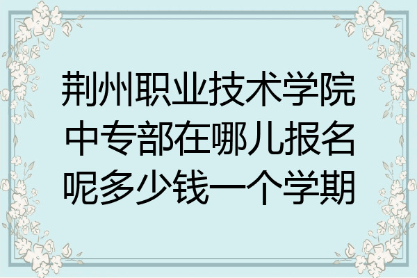 荆州职业技术学院中专部在哪儿报名呢多少钱一个学期
