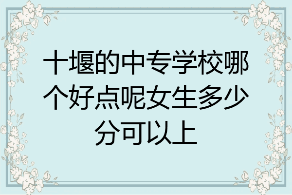 十堰的中专学校哪个好点呢女生多少分可以上