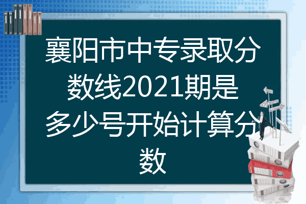 襄阳市中专录取分数线2021期是多少号开始计算分数