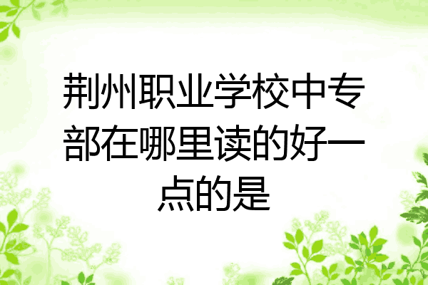 荆州职业学校中专部在哪里读的好一点的是