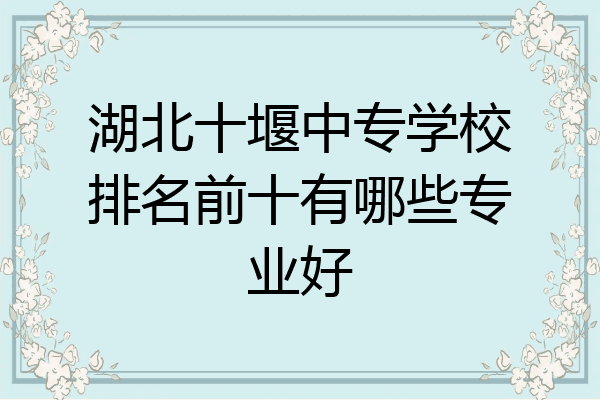 湖北十堰中专学校排名前十有哪些专业好