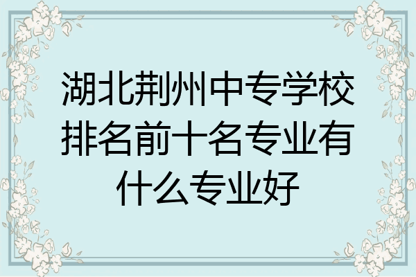 湖北荆州中专学校排名前十名专业有什么专业好