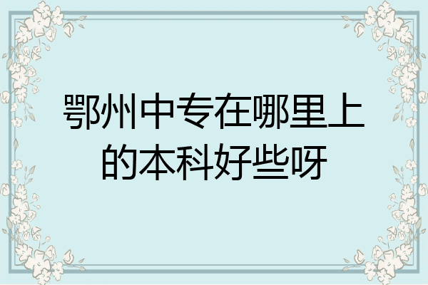 鄂州中专在哪里上的本科好些呀