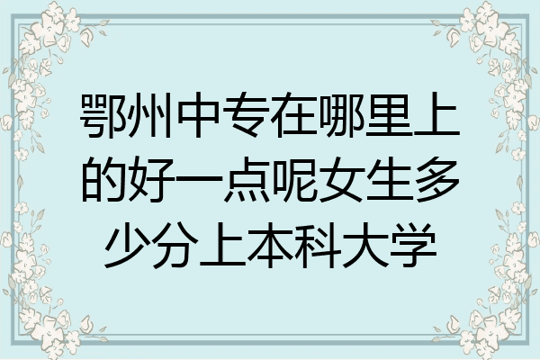鄂州中专在哪里上的好一点呢女生多少分上本科大学