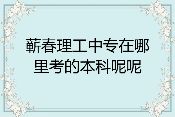 蕲春理工中专在哪里考的本科呢呢