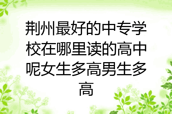 荆州最好的中专学校在哪里读的高中呢女生多高男生多高