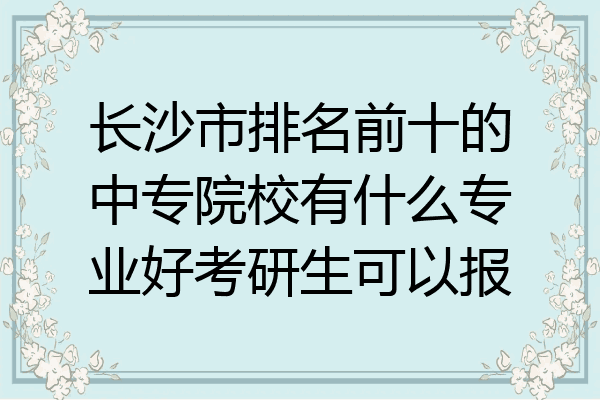 长沙市排名前十的中专院校有什么专业好考研生可以报