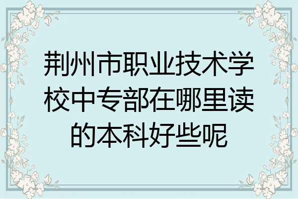 荆州市职业技术学校中专部在哪里读的本科好些呢