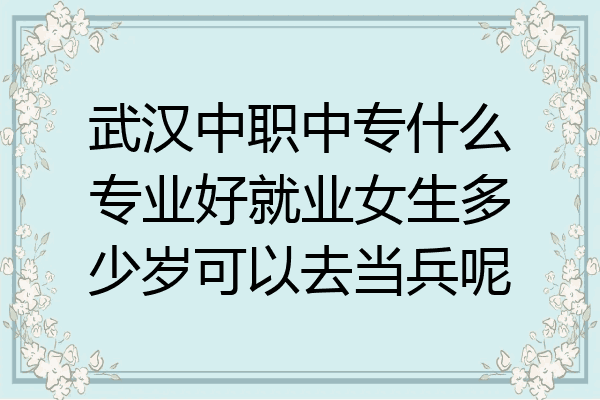 武汉中职中专什么专业好就业女生多少岁可以去当兵呢