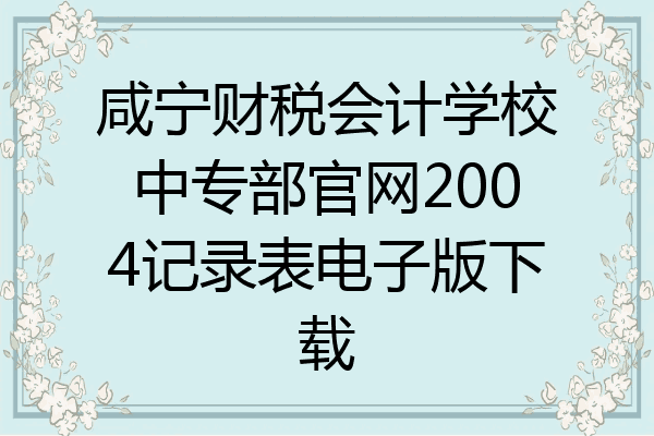 咸宁财税会计学校中专部官网2004记录表电子版下载