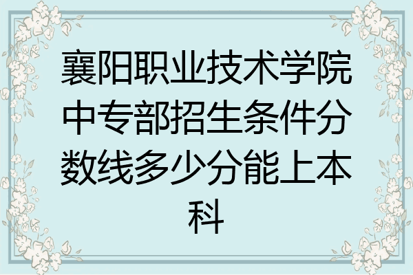 襄阳职业技术学院中专部招生条件分数线多少分能上本科