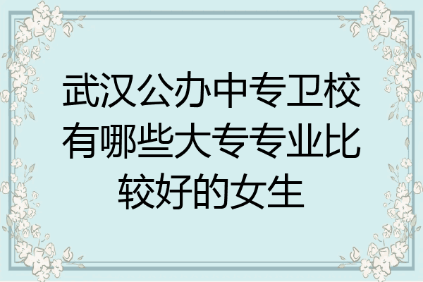 武汉公办中专卫校有哪些大专专业比较好的女生