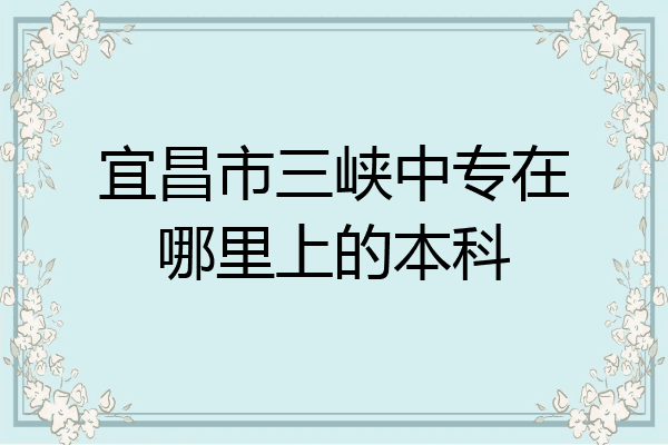 宜昌市三峡中专在哪里上的本科