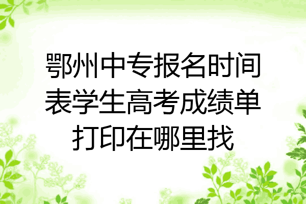 鄂州中专报名时间表学生高考成绩单打印在哪里找