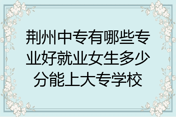 荆州中专有哪些专业好就业女生多少分能上大专学校