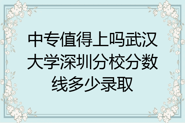中专值得上吗武汉大学深圳分校分数线多少录取