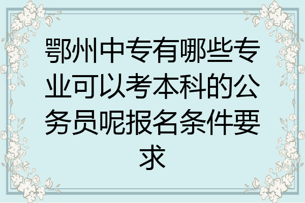 鄂州中专有哪些专业可以考本科的公务员呢报名条件要求
