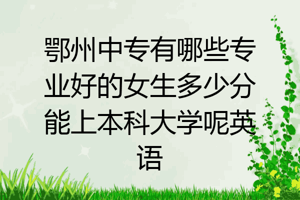 鄂州中专有哪些专业好的女生多少分能上本科大学呢英语