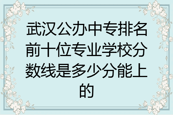 武汉公办中专排名前十位专业学校分数线是多少分能上的