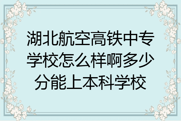 湖北航空高铁中专学校怎么样啊多少分能上本科学校