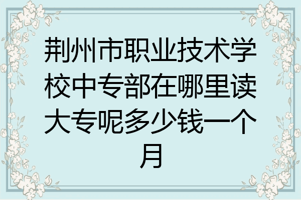 荆州市职业技术学校中专部在哪里读大专呢多少钱一个月