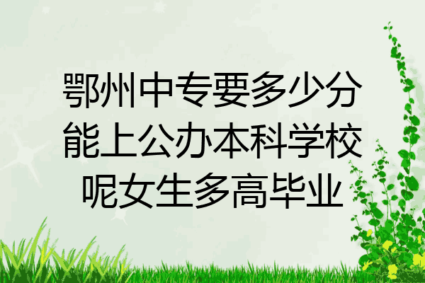 鄂州中专要多少分能上公办本科学校呢女生多高毕业