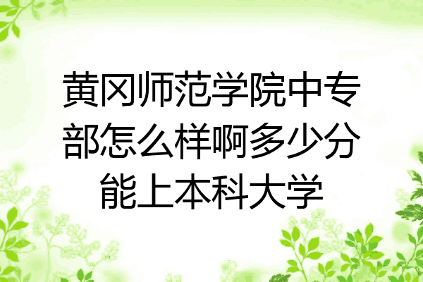 黄冈师范学院中专部怎么样啊多少分能上本科大学