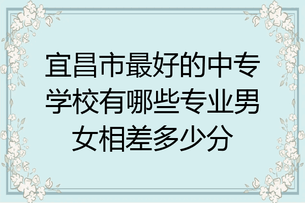 宜昌市最好的中专学校有哪些专业男女相差多少分