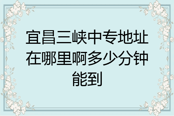 宜昌三峡中专地址在哪里啊多少分钟能到