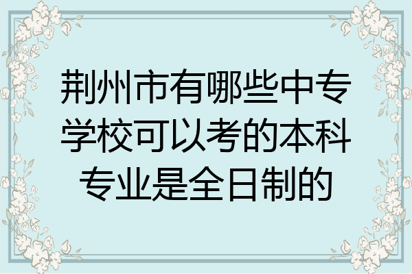 荆州市有哪些中专学校可以考的本科专业是全日制的
