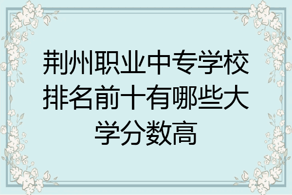 荆州职业中专学校排名前十有哪些大学分数高