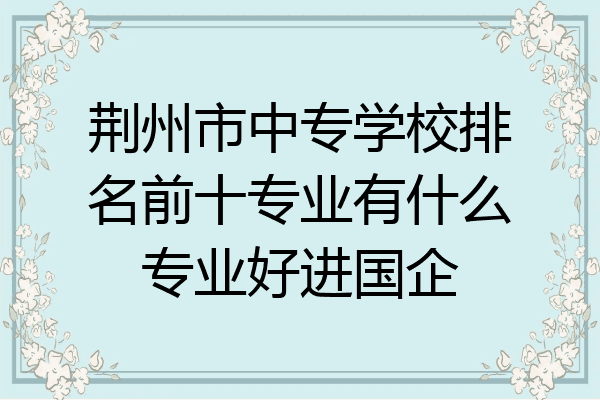 荆州市中专学校排名前十专业有什么专业好进国企
