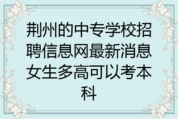 荆州的中专学校招聘信息网最新消息女生多高可以考本科