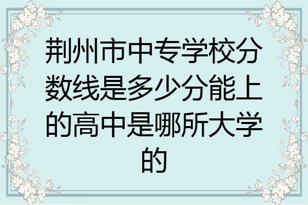 荆州市中专学校分数线是多少分能上的高中是哪所大学的